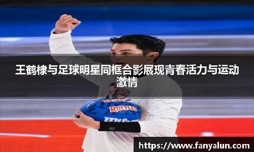 王鹤棣与足球明星同框合影展现青春活力与运动激情