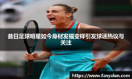 昔日足球明星如今身材发福变样引发球迷热议与关注