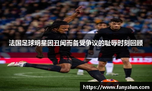 法国足球明星因丑闻而备受争议的耻辱时刻回顾